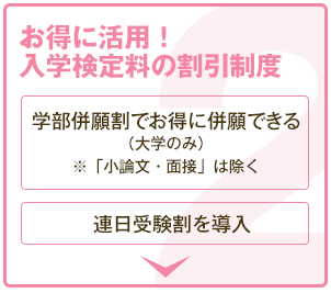 お得に活用！ 入学検定料の割引制度 学部併願割でお得に併願できる（大学のみ）※「小論文・面接」は除く 連日受験割を導入