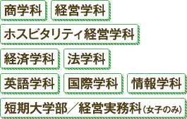商学科 経営学科 ホスピタリティ経営学科 経済学科 法学科 英語学科 国際学科 情報学科 短期大学部/経営実務科（女子のみ）