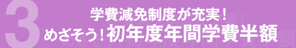 3 学費減免制度が充実！ めざそう！初年度年間学費半額