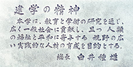 建学の精神　本学は、教育と学術の研究に通じ、広く一般社会に貢献し、且つ人類の福祉と平和に寄与する視野の広い実践的な人材の育成を目的とする。総長 白井種雄