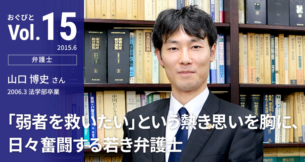 Vol.15【弁護士】山口 博史さん 2006.3 法学部卒業 「弱者を救いたい」という熱き思いを胸に、日々奮闘する若き弁護士