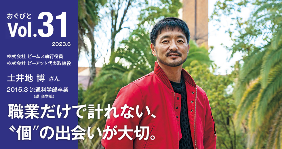 Vol.31 株式会社 ビームス執行役員／株式会社 ビーアット代表取締役 土井地 博さん 1999.3 流通科学部（現商学部）卒業 職業だけで計れない、〝個〞の出会いが大切。