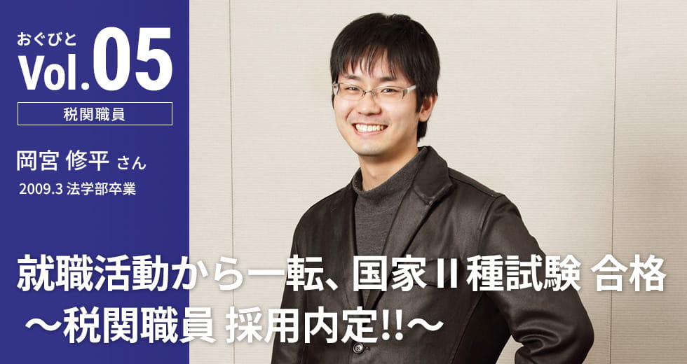 Vol.05【税関職員】岡宮 修平さん　2009.3 法学部卒業「就職活動から一転、国家Ⅱ種試験 合格 ～税関職員 採用内定!!～」