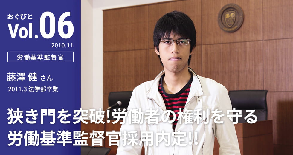 Vol.06【労働基準監督官】藤澤 健さん　2011.3 法学部卒業「狭き門を突破！労働者の権利を守る労働基準監督官採用内定!!