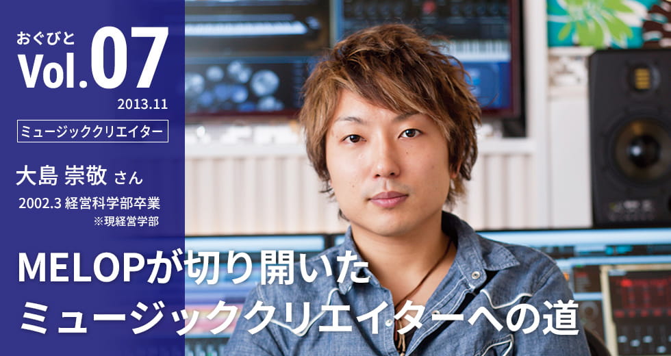 Vol.07【ミュージッククリエイター】大島 崇敬さん　2002.3 経営科学部卒業 ※現経営学部「MELOPが切り開いたミュージッククリエイターへの道」