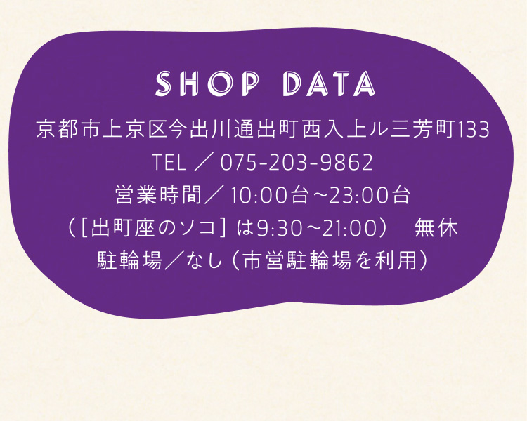 SHOP DATA 京都市上京区今出川通出町西入上ル三芳町133、TEL／075-203-9862、営業時間／10:00台〜23:00台（［出町座のソコ］は9:30〜21:00）　無休、駐輪場／なし（市営駐輪場を利用）