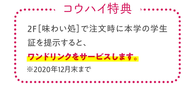 コウハイ特典 2F［味わい処］で注文時に本学の学生証を提示すると、ワンドリンクをサービスします。