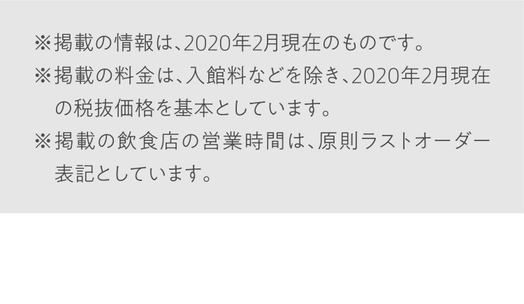 ※掲載の情報は、2020年2月現在のものです。※掲載の料金は、入館料などを除き、2020年2月現在の税抜価格を基本としています。※掲載の飲食店の営業時間は、原則ラストオーダー表記としています。